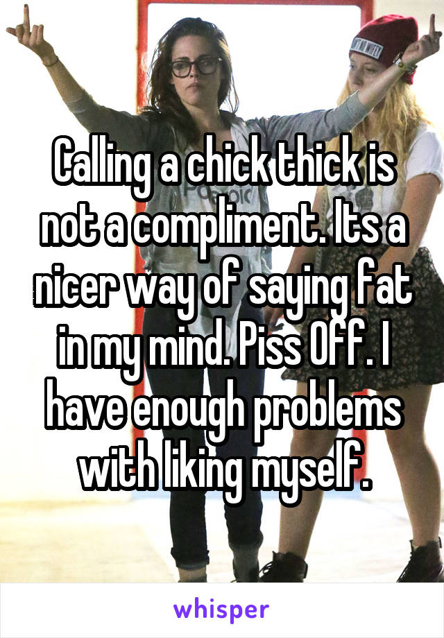 Calling a chick thick is not a compliment. Its a nicer way of saying fat in my mind. Piss Off. I have enough problems with liking myself.