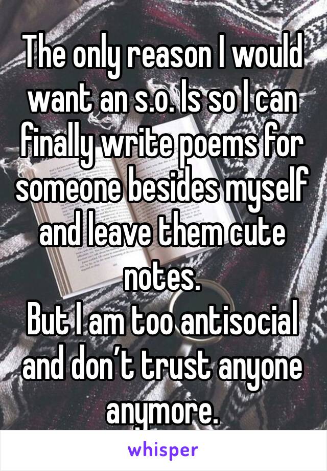 The only reason I would want an s.o. Is so I can finally write poems for someone besides myself and leave them cute notes. 
But I am too antisocial and don’t trust anyone anymore. 