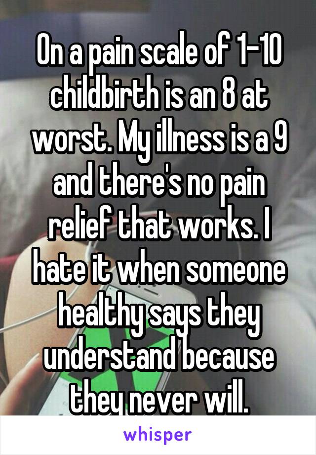 On a pain scale of 1-10 childbirth is an 8 at worst. My illness is a 9 and there's no pain relief that works. I hate it when someone healthy says they understand because they never will.