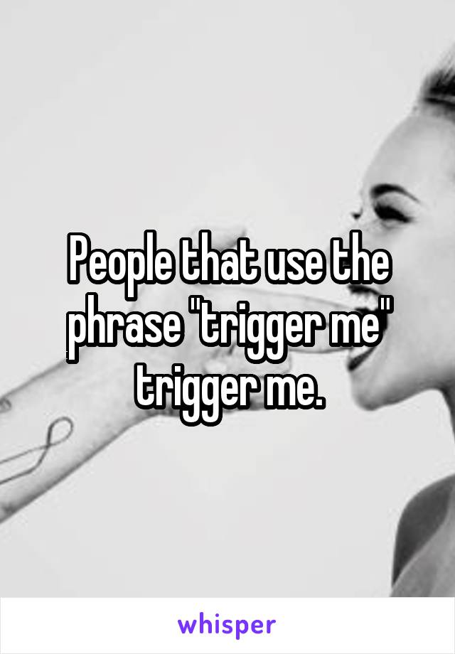 People that use the phrase "trigger me" trigger me.