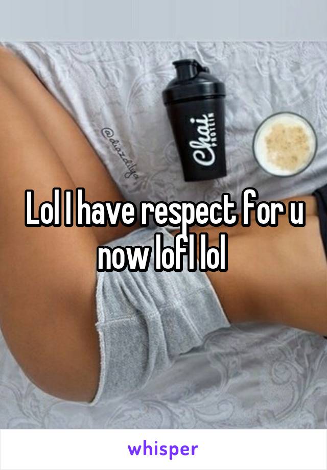 Lol I have respect for u now lofl lol 