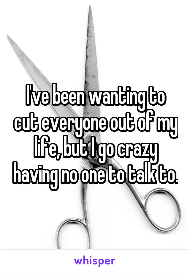 I've been wanting to cut everyone out of my life, but I go crazy having no one to talk to.