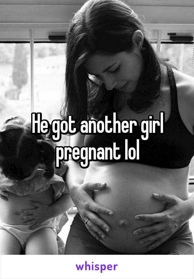 He got another girl pregnant lol