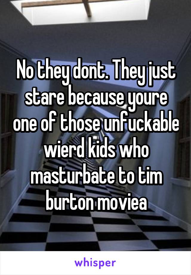 No they dont. They just stare because youre one of those unfuckable wierd kids who masturbate to tim burton moviea