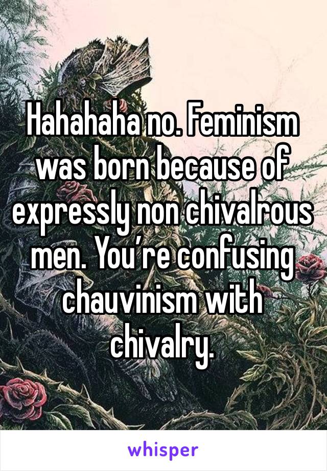 Hahahaha no. Feminism was born because of expressly non chivalrous men. You’re confusing chauvinism with chivalry. 