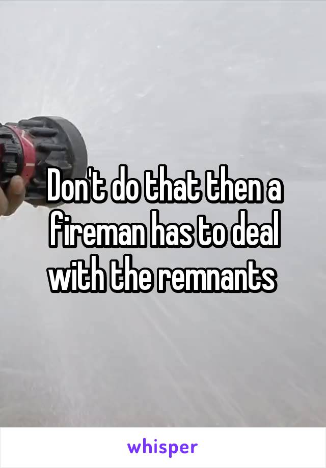 Don't do that then a fireman has to deal with the remnants 