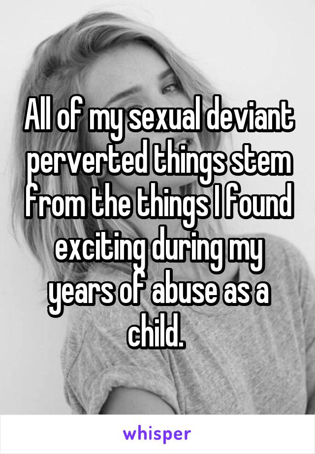 All of my sexual deviant perverted things stem from the things I found exciting during my years of abuse as a child. 