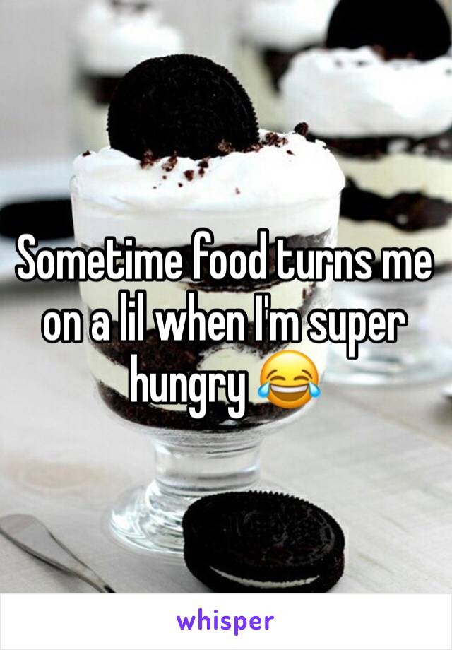 Sometime food turns me on a lil when I'm super hungry 😂
