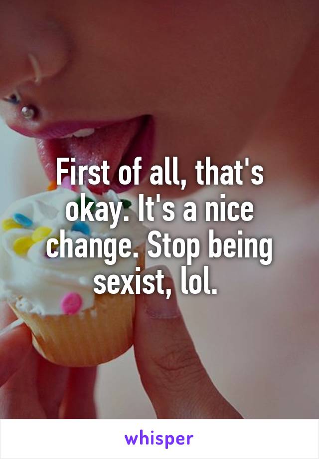 First of all, that's okay. It's a nice change. Stop being sexist, lol. 