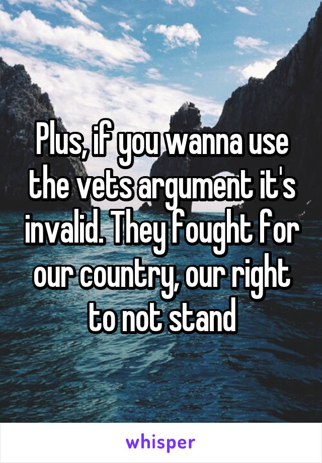 Plus, if you wanna use the vets argument it's invalid. They fought for our country, our right to not stand