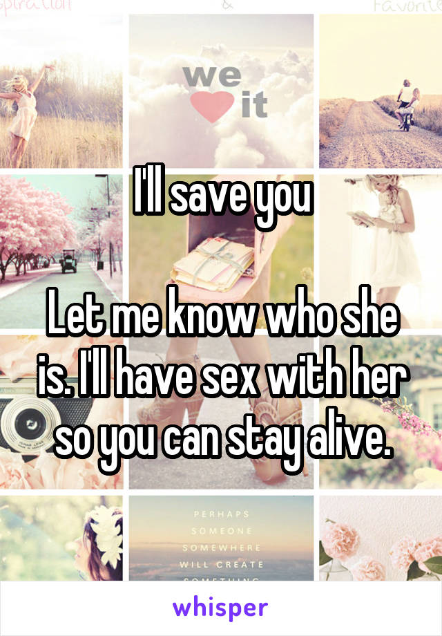 I'll save you

Let me know who she is. I'll have sex with her so you can stay alive.