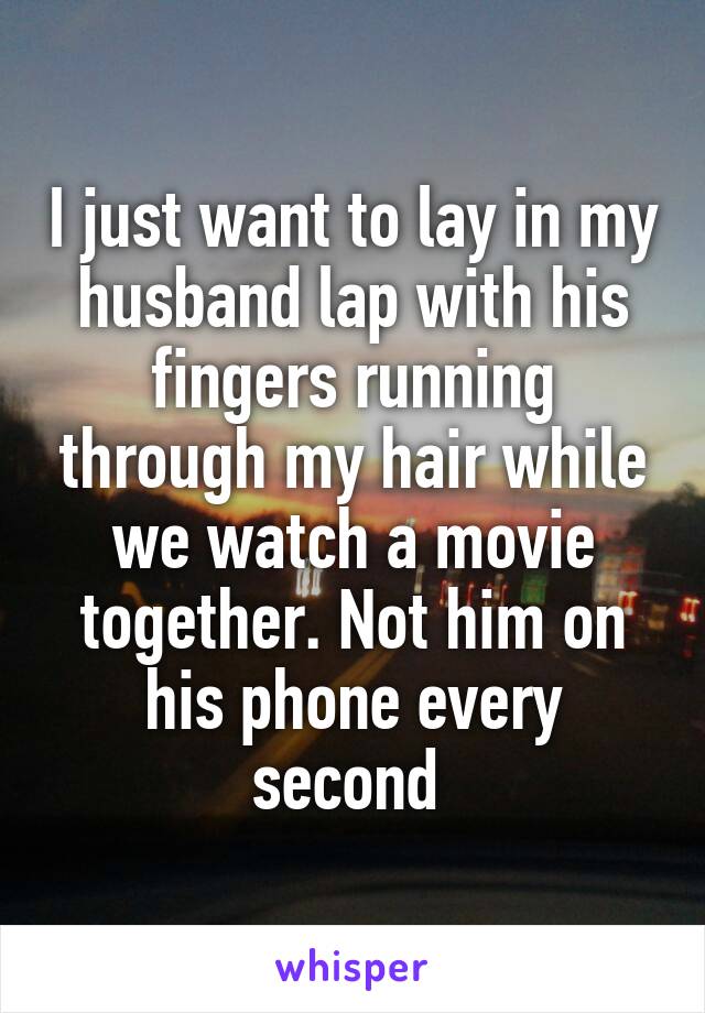 I just want to lay in my husband lap with his fingers running through my hair while we watch a movie together. Not him on his phone every second 