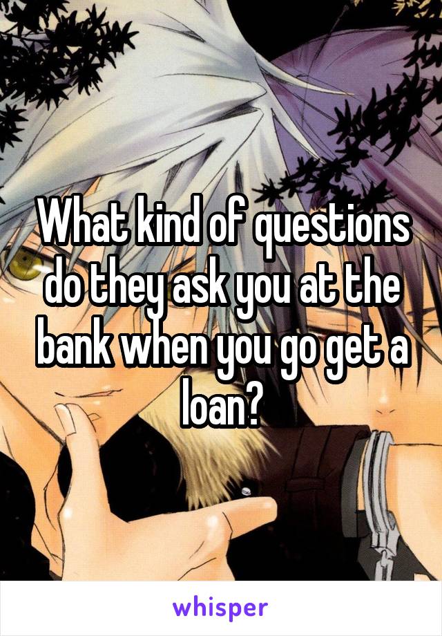 What kind of questions do they ask you at the bank when you go get a loan?