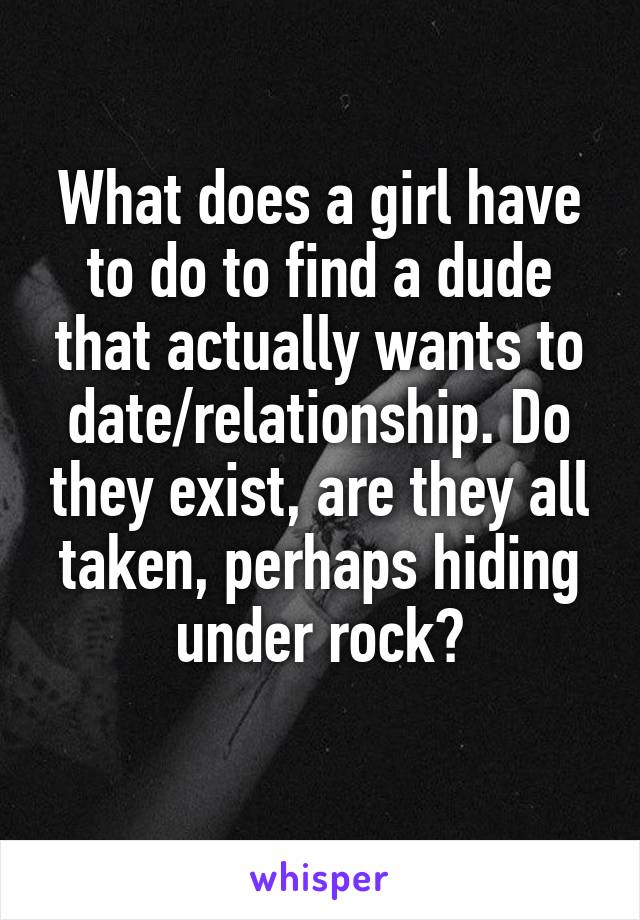 What does a girl have to do to find a dude that actually wants to date/relationship. Do they exist, are they all taken, perhaps hiding under rock?
