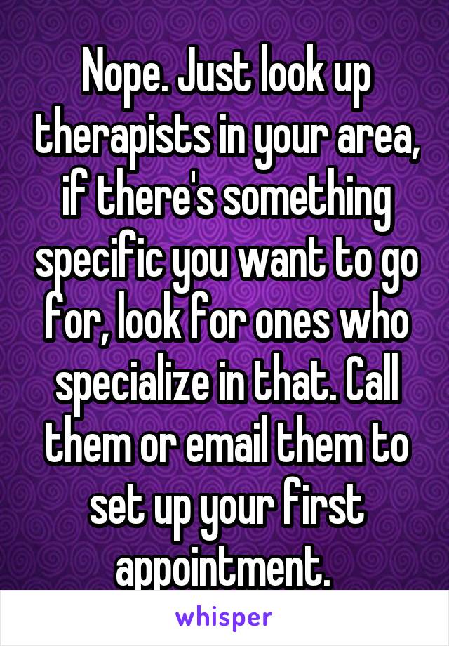 Nope. Just look up therapists in your area, if there's something specific you want to go for, look for ones who specialize in that. Call them or email them to set up your first appointment. 
