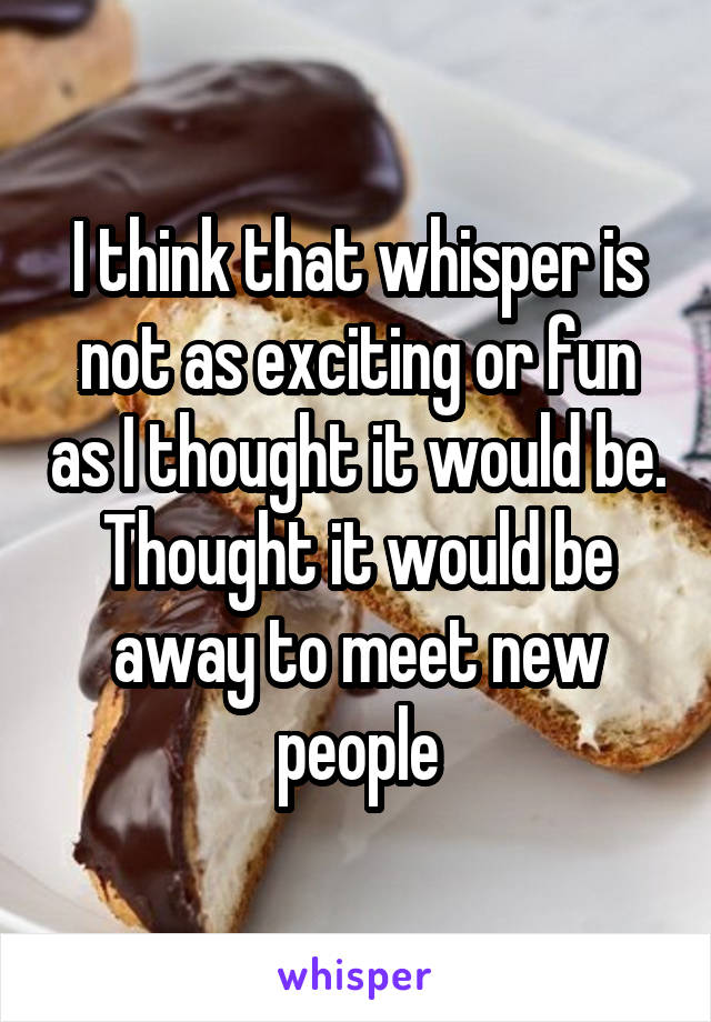 I think that whisper is not as exciting or fun as I thought it would be. Thought it would be away to meet new people