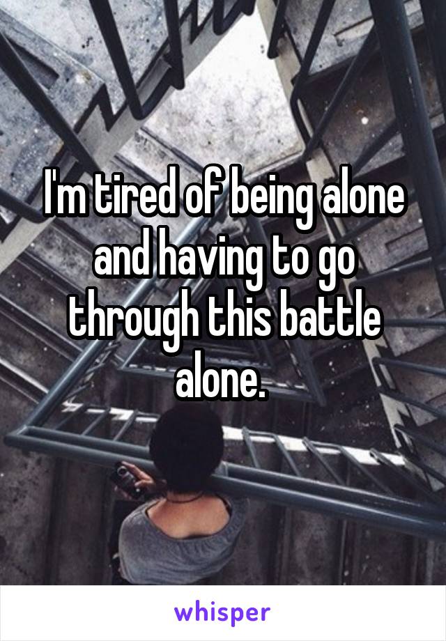 I'm tired of being alone and having to go through this battle alone. 
