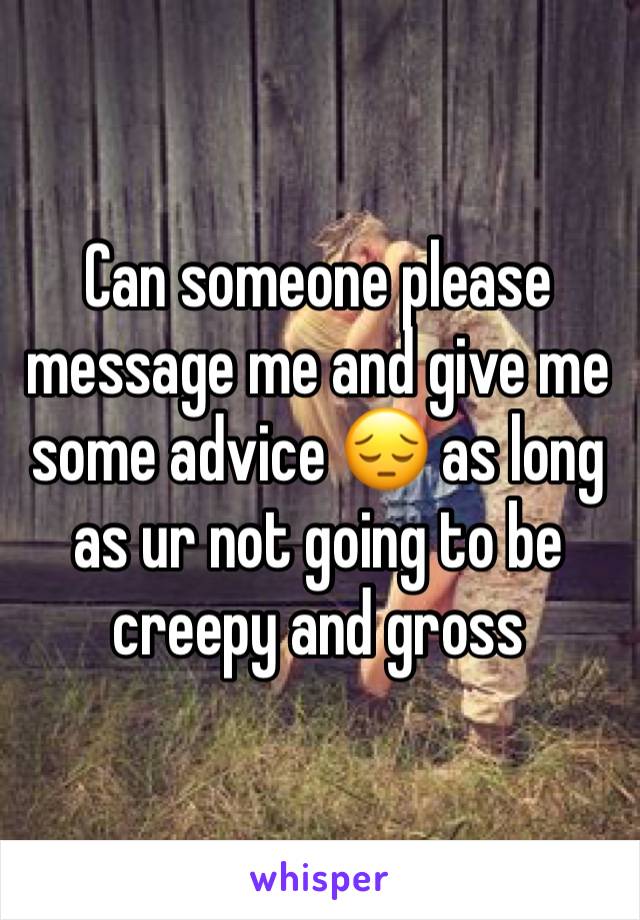 Can someone please message me and give me some advice 😔 as long as ur not going to be creepy and gross