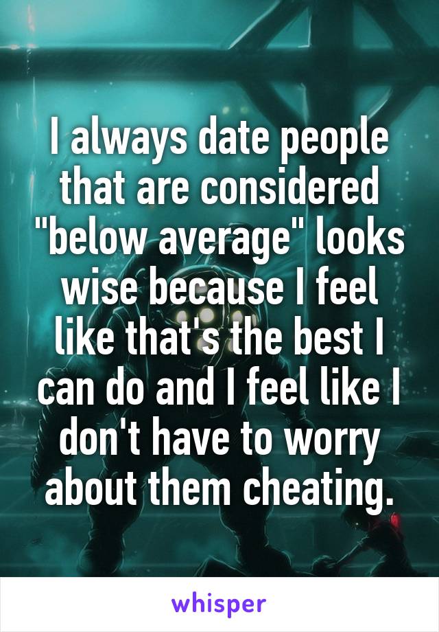 I always date people that are considered "below average" looks wise because I feel like that's the best I can do and I feel like I don't have to worry about them cheating.