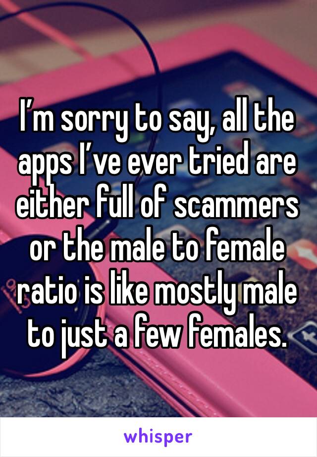 I’m sorry to say, all the apps I’ve ever tried are either full of scammers or the male to female ratio is like mostly male to just a few females.