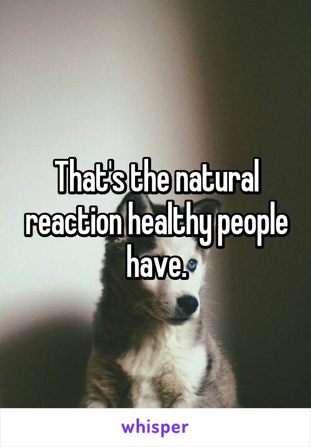 That's the natural reaction healthy people have.