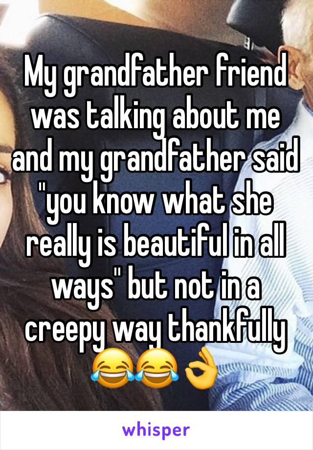 My grandfather friend was talking about me and my grandfather said "you know what she really is beautiful in all ways" but not in a creepy way thankfully 😂😂👌