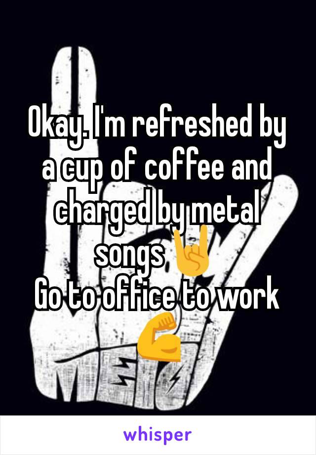 Okay. I'm refreshed by a cup of coffee and charged by metal songs🤘
Go to office to work💪