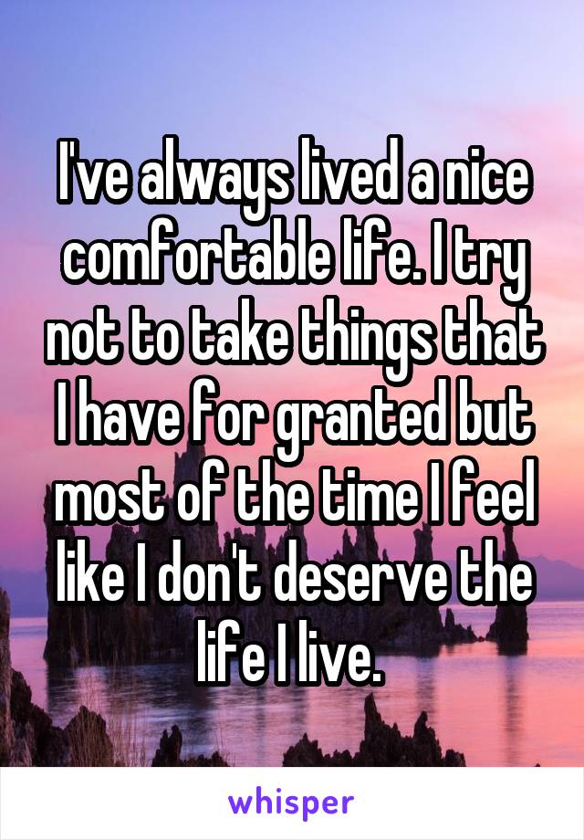 I've always lived a nice comfortable life. I try not to take things that I have for granted but most of the time I feel like I don't deserve the life I live. 