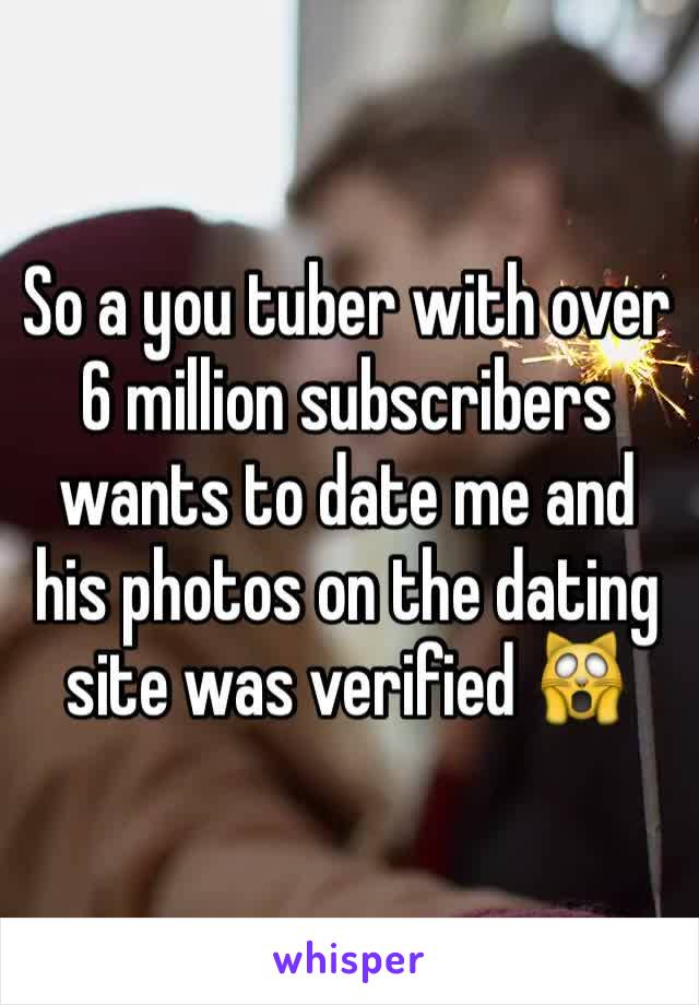 So a you tuber with over 6 million subscribers wants to date me and his photos on the dating site was verified 🙀