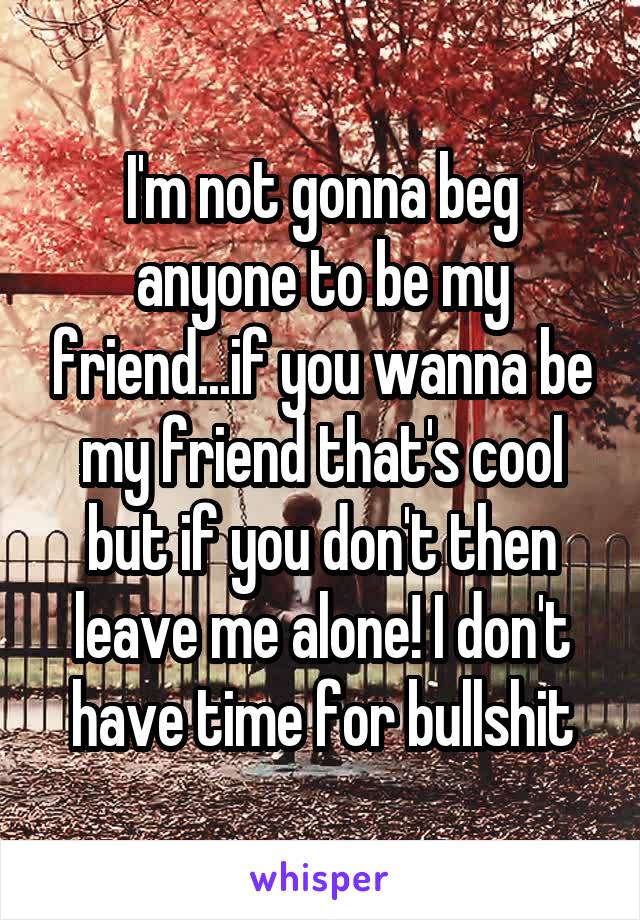 I'm not gonna beg anyone to be my friend...if you wanna be my friend that's cool but if you don't then leave me alone! I don't have time for bullshit