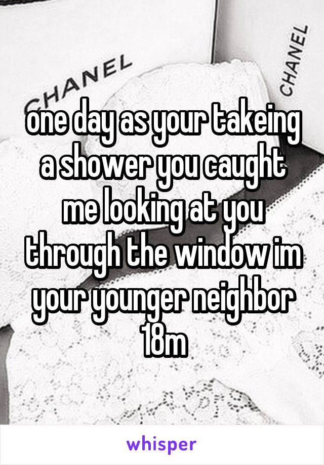 one day as your takeing a shower you caught me looking at you through the window im your younger neighbor
18m