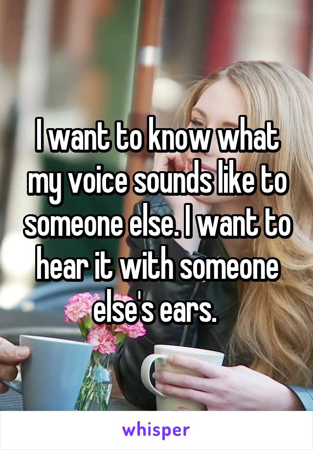 I want to know what my voice sounds like to someone else. I want to hear it with someone else's ears. 