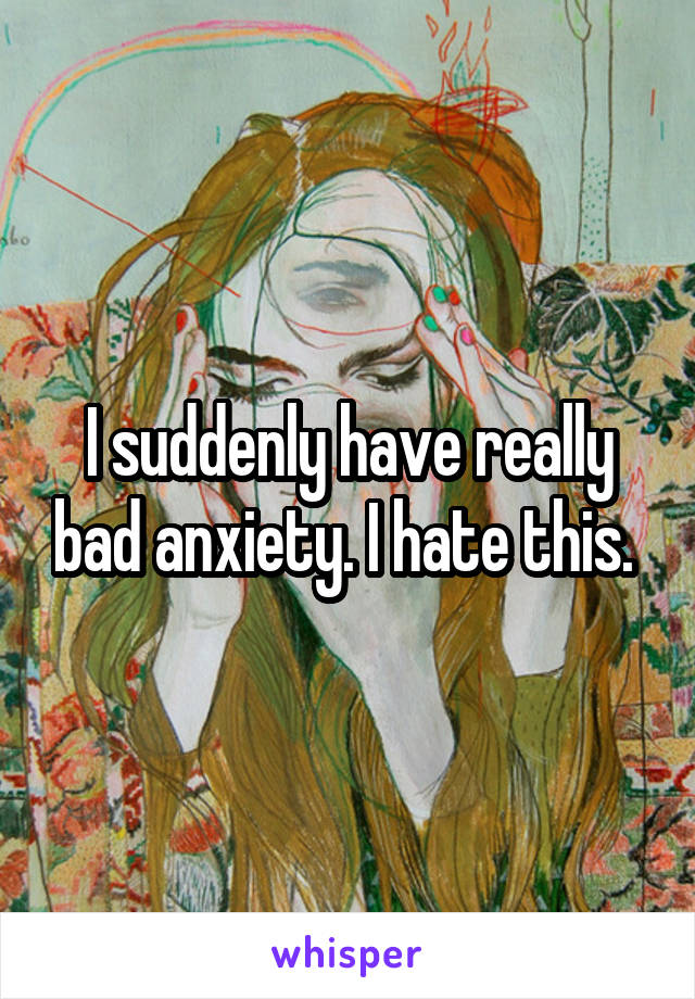 I suddenly have really bad anxiety. I hate this. 