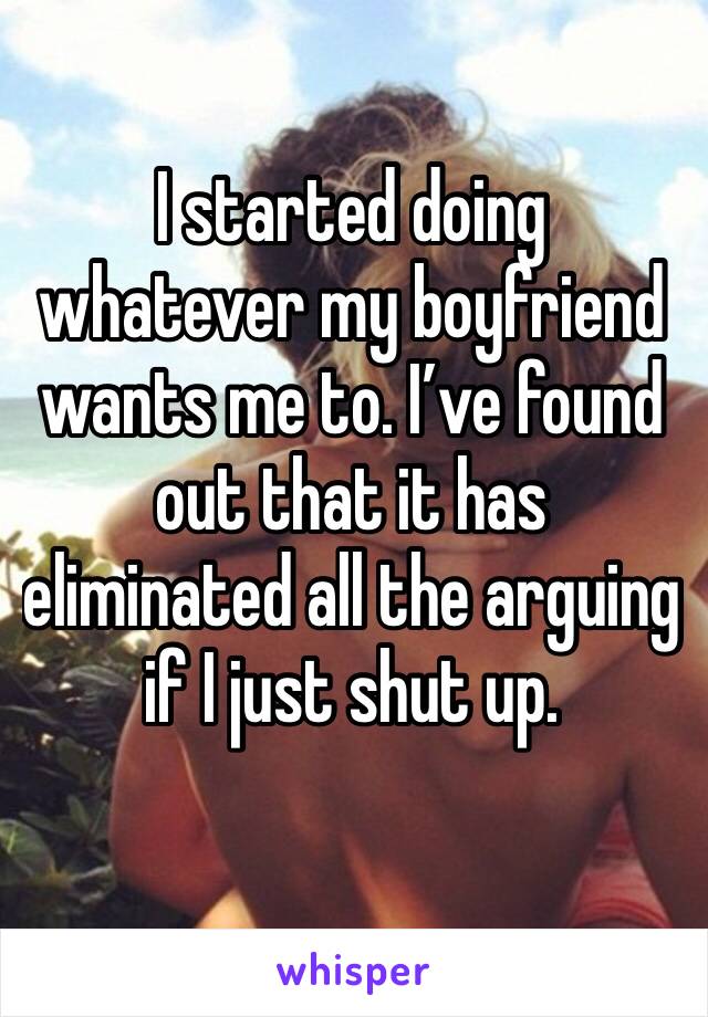 I started doing whatever my boyfriend wants me to. I’ve found out that it has eliminated all the arguing if I just shut up.
