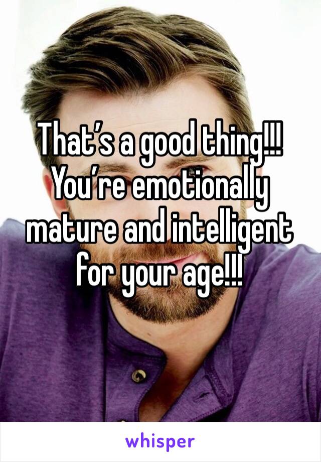 That’s a good thing!!! You’re emotionally mature and intelligent for your age!!!