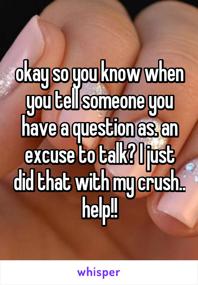 okay so you know when you tell someone you have a question as. an excuse to talk? I just did that with my crush.. help!!