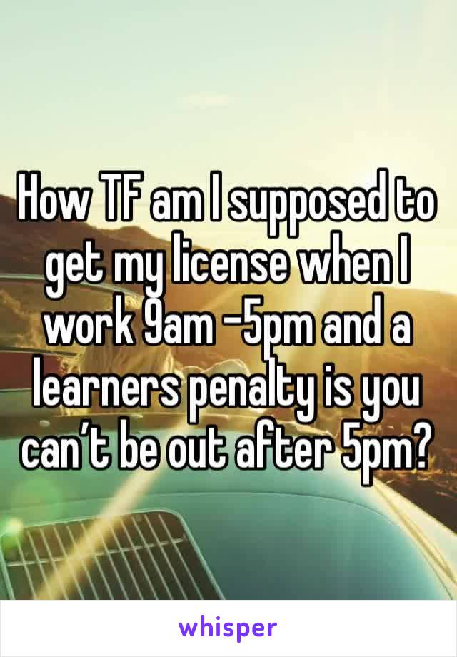 How TF am I supposed to get my license when I work 9am -5pm and a learners penalty is you can’t be out after 5pm? 