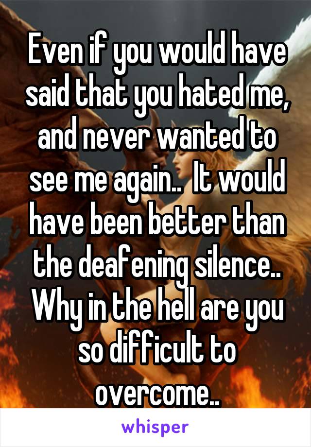 Even if you would have said that you hated me, and never wanted to see me again..  It would have been better than the deafening silence.. Why in the hell are you so difficult to overcome..