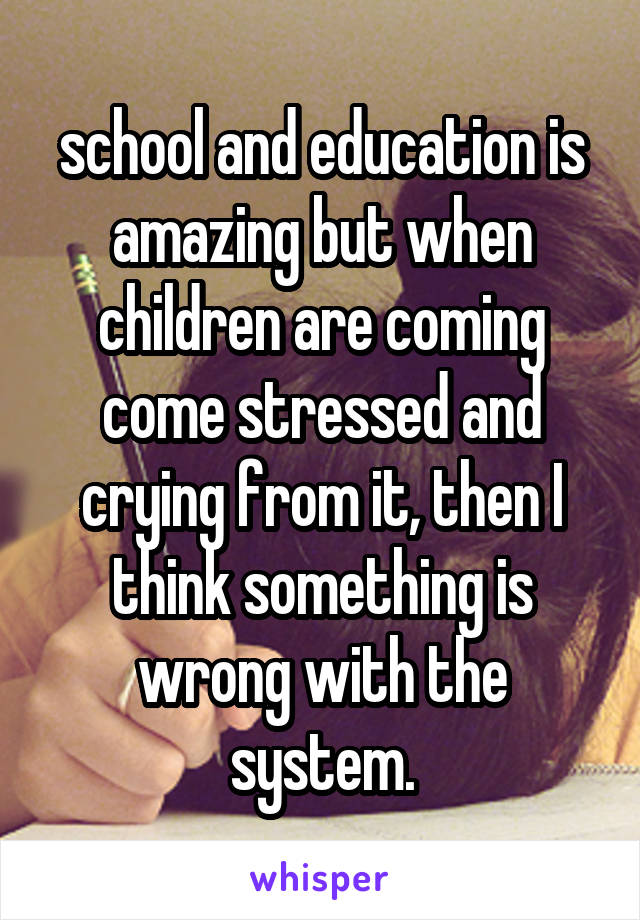 school and education is amazing but when children are coming come stressed and crying from it, then I think something is wrong with the system.