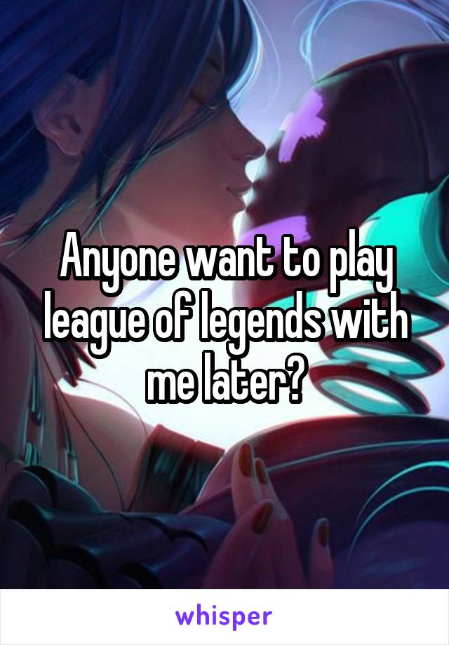 Anyone want to play league of legends with me later?