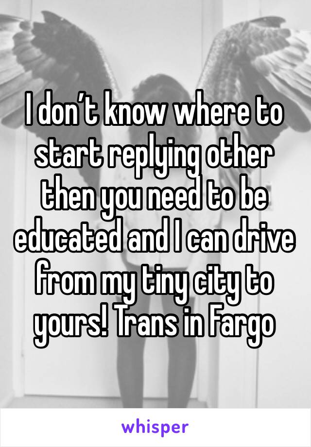 I don’t know where to start replying other then you need to be educated and I can drive from my tiny city to yours! Trans in Fargo