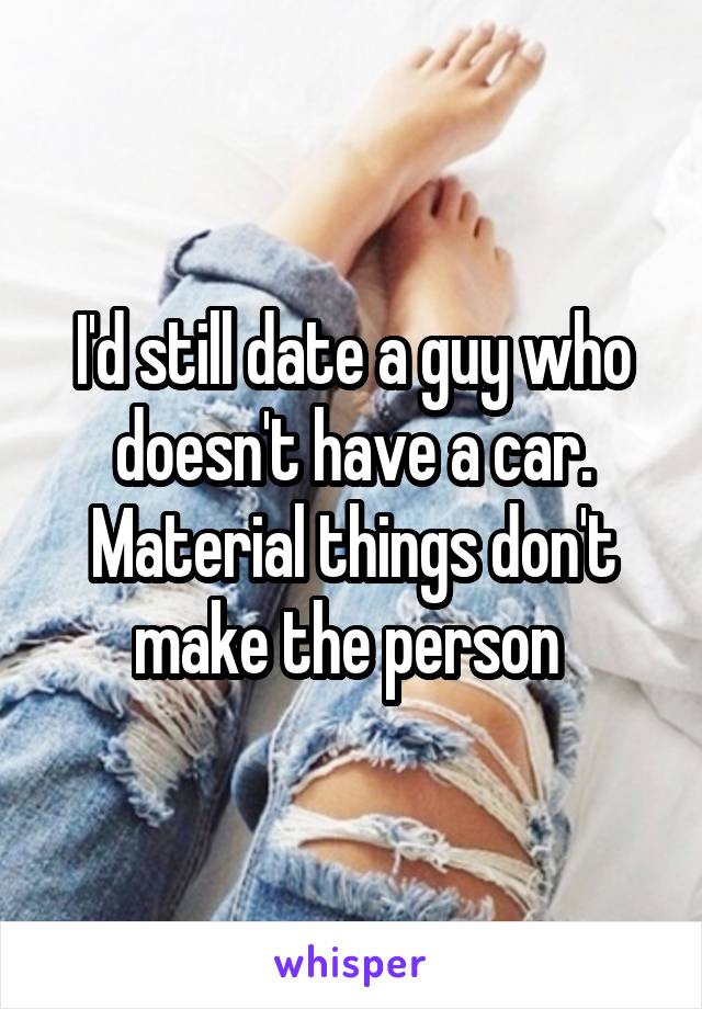 I'd still date a guy who doesn't have a car. Material things don't make the person 