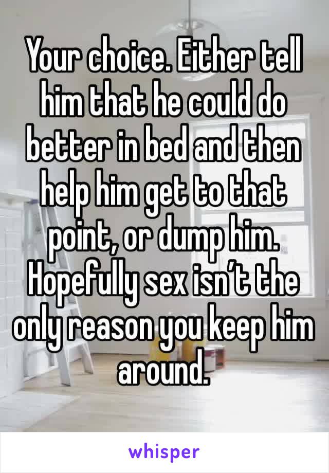 Your choice. Either tell him that he could do better in bed and then help him get to that point, or dump him. Hopefully sex isn’t the only reason you keep him around.