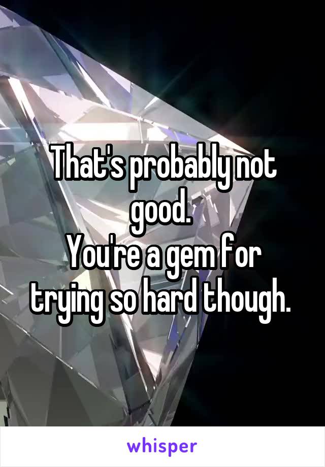 That's probably not good. 
You're a gem for trying so hard though. 