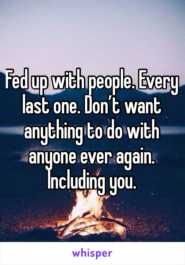 Fed up with people. Every last one. Don’t want anything to do with anyone ever again. Including you.