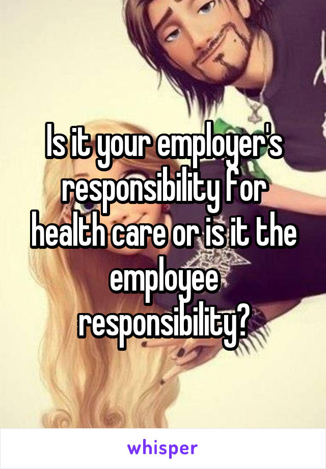 Is it your employer's responsibility for health care or is it the employee responsibility?
