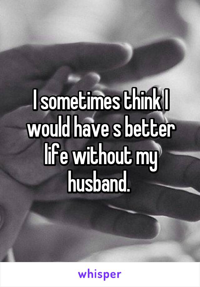 I sometimes think I would have s better life without my husband. 