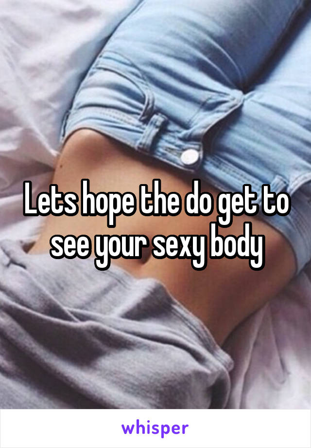 Lets hope the do get to see your sexy body
