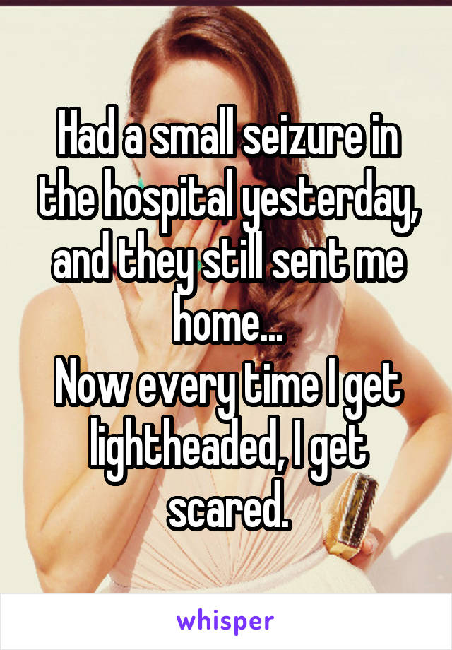 Had a small seizure in the hospital yesterday, and they still sent me home...
Now every time I get lightheaded, I get scared.