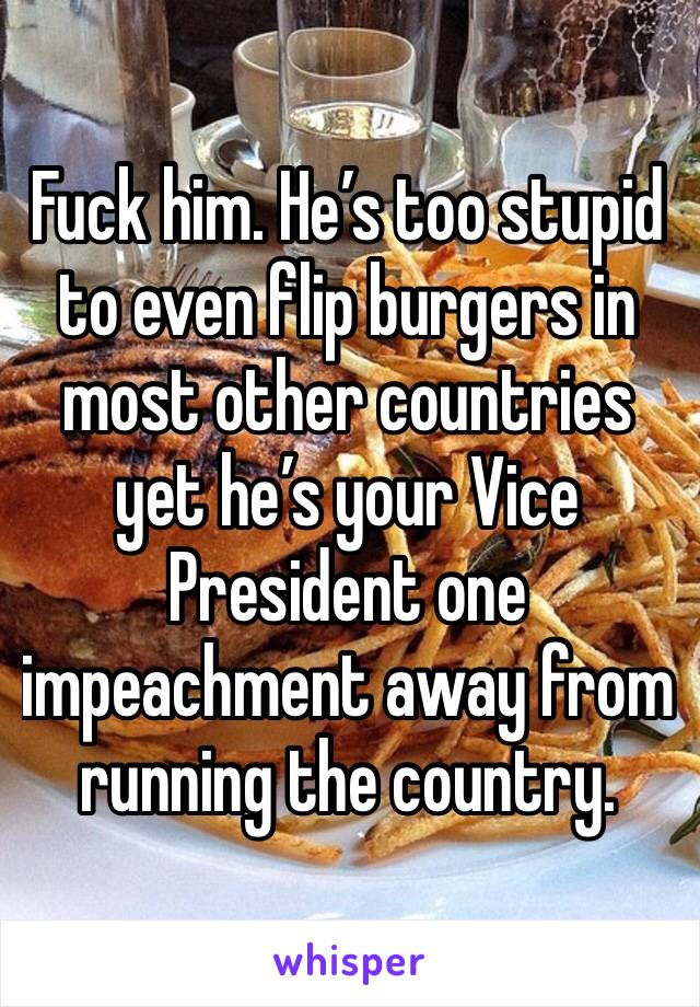 Fuck him. He’s too stupid to even flip burgers in most other countries yet he’s your Vice President one impeachment away from running the country. 